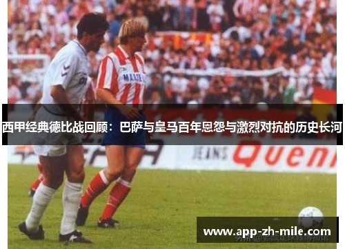西甲经典德比战回顾：巴萨与皇马百年恩怨与激烈对抗的历史长河