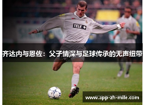 齐达内与恩佐：父子情深与足球传承的无声纽带