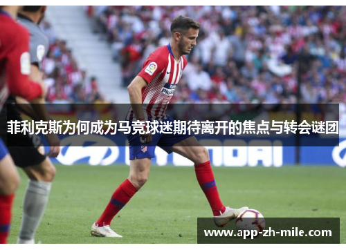 菲利克斯为何成为马竞球迷期待离开的焦点与转会谜团